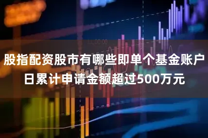 股指配资股市有哪些即单个基金账户日累计申请金额超过500万元