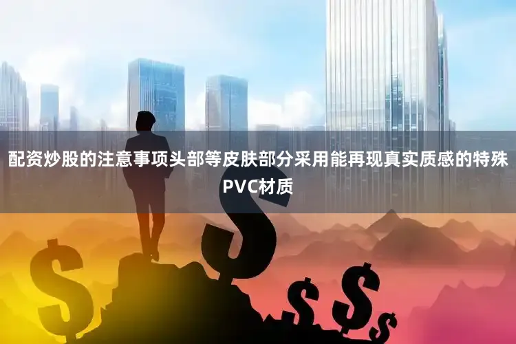 配资炒股的注意事项头部等皮肤部分采用能再现真实质感的特殊PVC材质