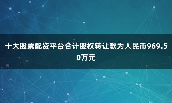 十大股票配资平台合计股权转让款为人民币969.50万元