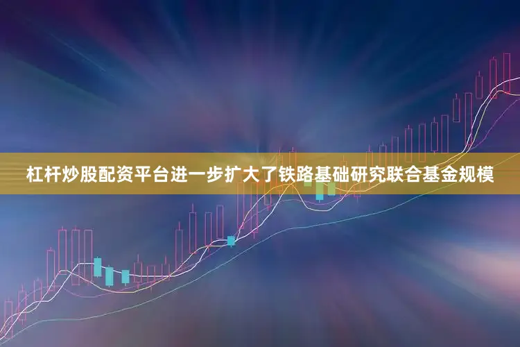 杠杆炒股配资平台进一步扩大了铁路基础研究联合基金规模