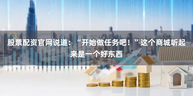 股票配资官网说道：“开始做任务吧！”这个商城听起来是一个好东西