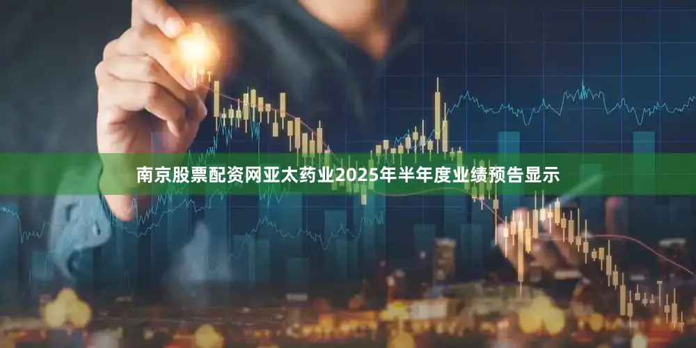 南京股票配资网亚太药业2025年半年度业绩预告显示