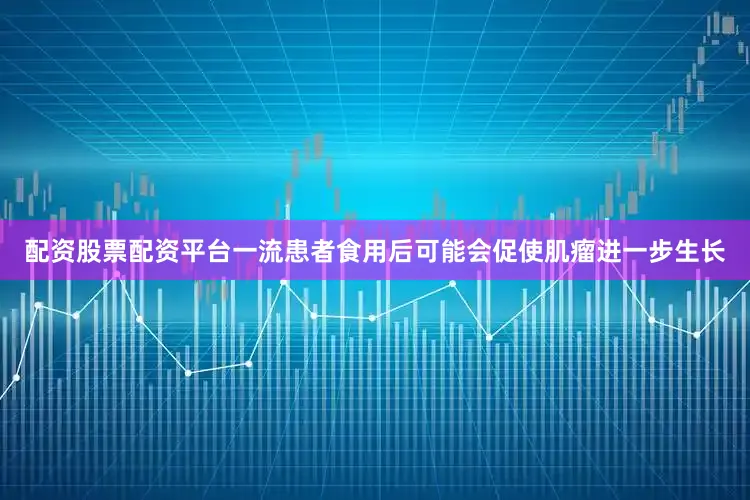 配资股票配资平台一流患者食用后可能会促使肌瘤进一步生长