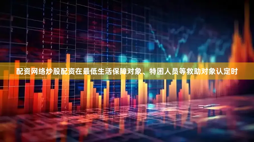 配资网络炒股配资在最低生活保障对象、特困人员等救助对象认定时
