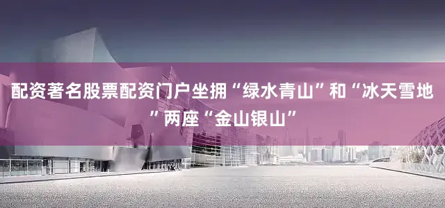 配资著名股票配资门户坐拥“绿水青山”和“冰天雪地”两座“金山银山”