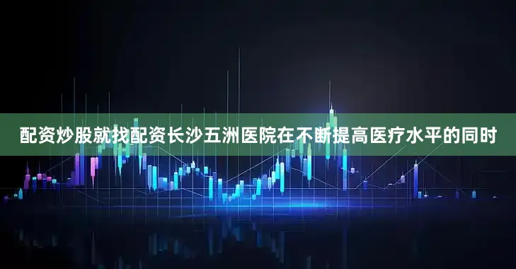 配资炒股就找配资长沙五洲医院在不断提高医疗水平的同时