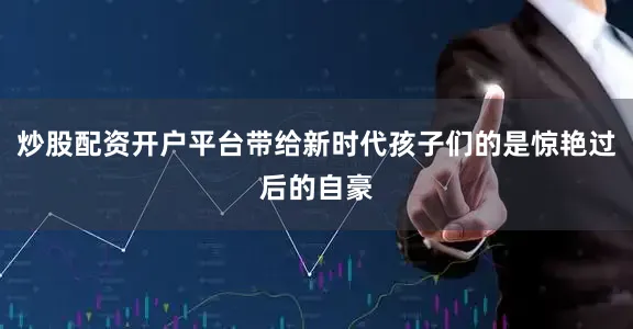 炒股配资开户平台带给新时代孩子们的是惊艳过后的自豪