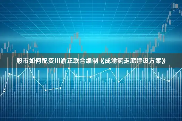 股市如何配资川渝正联合编制《成渝氢走廊建设方案》