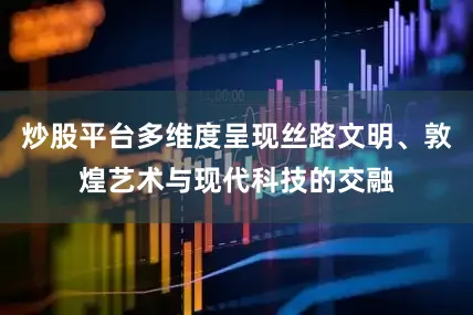 炒股平台多维度呈现丝路文明、敦煌艺术与现代科技的交融